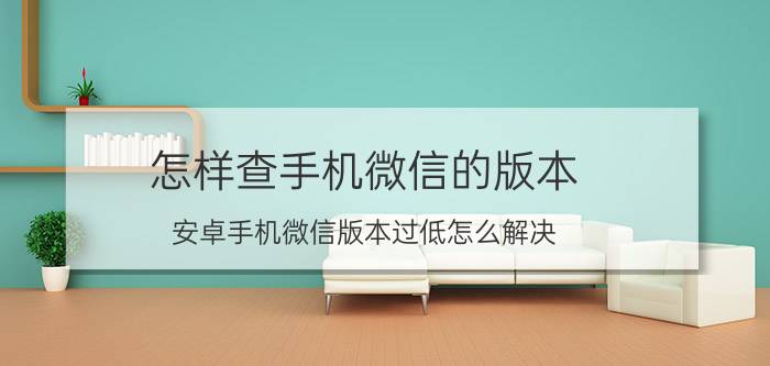 怎样查手机微信的版本 安卓手机微信版本过低怎么解决？